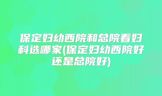 保定妇幼西院和总院看妇科选哪家(保定妇幼西院好还是总院好)