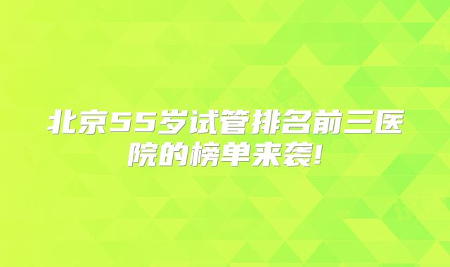 北京55岁试管排名前三医院的榜单来袭!