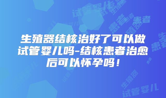 生殖器结核治好了可以做试管婴儿吗-结核患者治愈后可以怀孕吗!