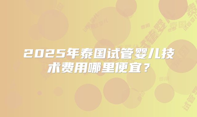 2025年泰国试管婴儿技术费用哪里便宜?