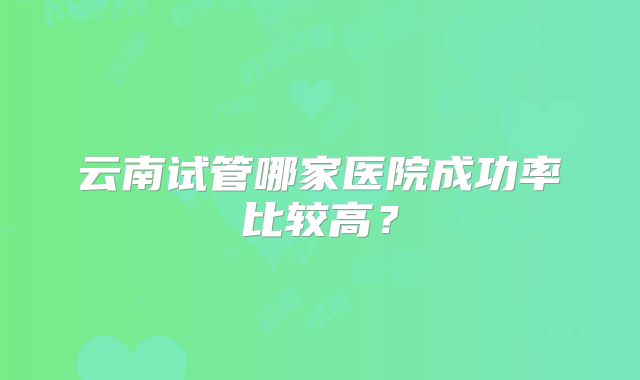 云南试管哪家医院成功率比较高？