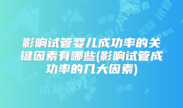 影响试管婴儿成功率的关键因素有哪些(影响试管成功率的几大因素)