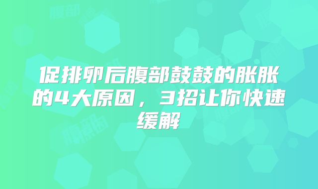 促排卵后腹部鼓鼓的胀胀的4大原因,3招让你快速缓解