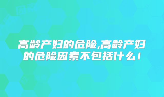 高龄产妇的危险,高龄产妇的危险因素不包括什么！