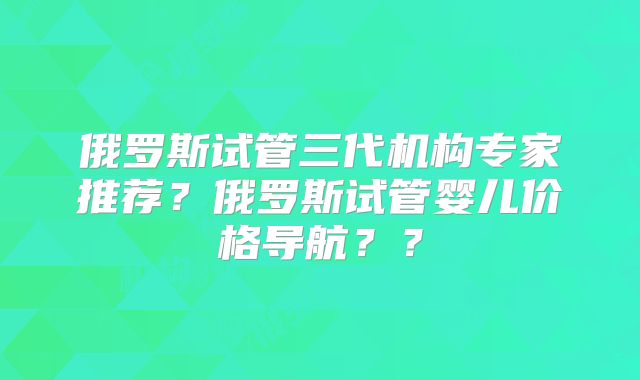 俄罗斯试管三代机构专家推荐？俄罗斯试管婴儿价格导航？？
