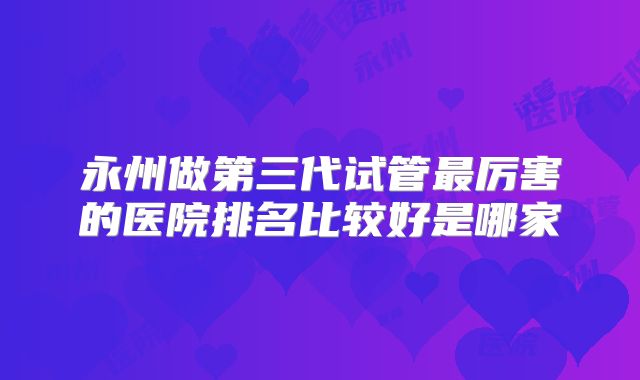 永州做第三代试管最厉害的医院排名比较好是哪家