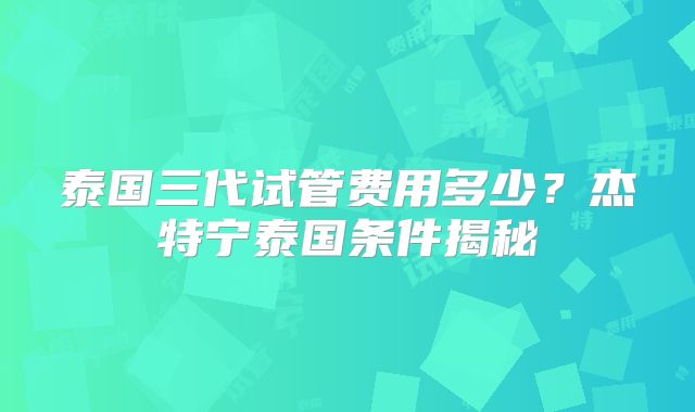 泰国三代试管费用多少?杰特宁泰国条件揭秘