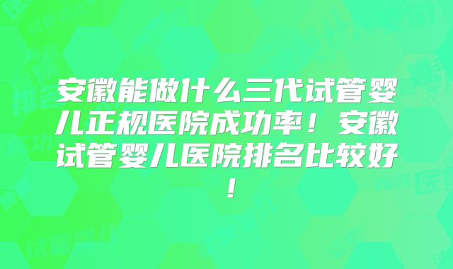 安徽能做什么三代试管婴儿正规医院成功率！安徽试管婴儿医院排名比较好！
