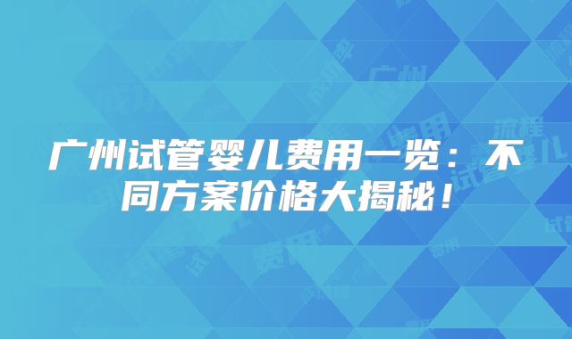 广州试管婴儿费用一览：不同方案价格大揭秘！
