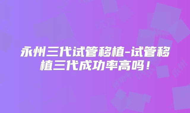 永州三代试管移植-试管移植三代成功率高吗！