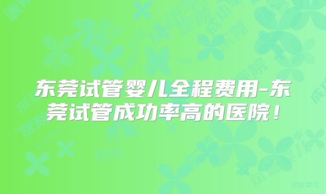 东莞试管婴儿全程费用-东莞试管成功率高的医院!