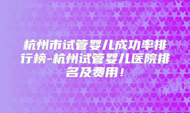杭州市试管婴儿成功率排行榜-杭州试管婴儿医院排名及费用！
