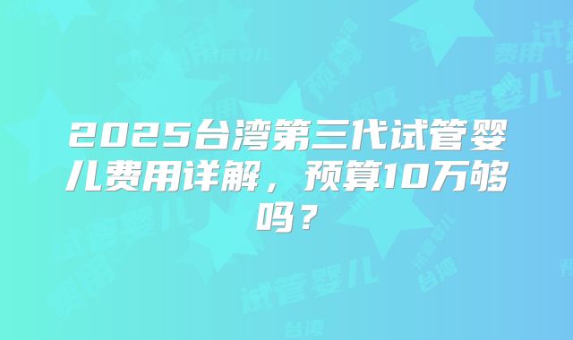 2025台湾第三代试管婴儿费用详解,预算10万够吗?