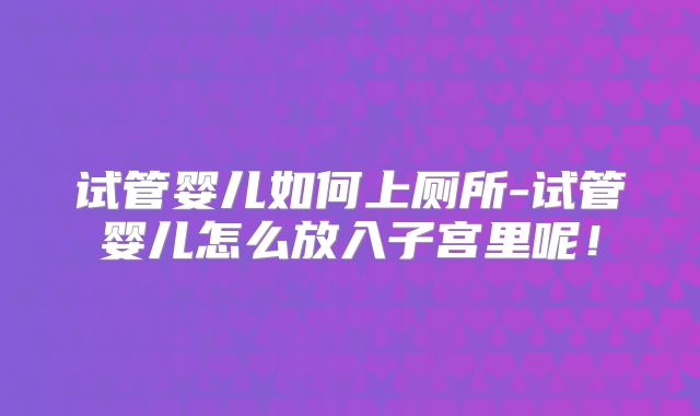 试管婴儿如何上厕所-试管婴儿怎么放入子宫里呢！