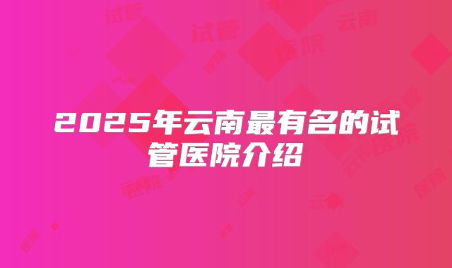 2025年云南最有名的试管医院介绍