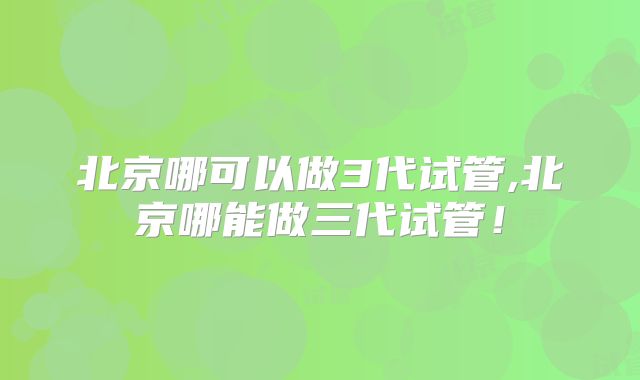 北京哪可以做3代试管,北京哪能做三代试管!