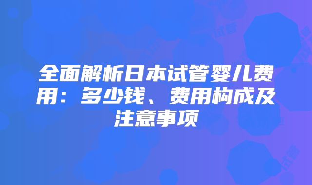 全面解析日本试管婴儿费用：多少钱、费用构成及注意事项