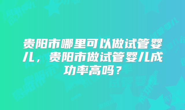 贵阳市哪里可以做试管婴儿，贵阳市做试管婴儿成功率高吗？