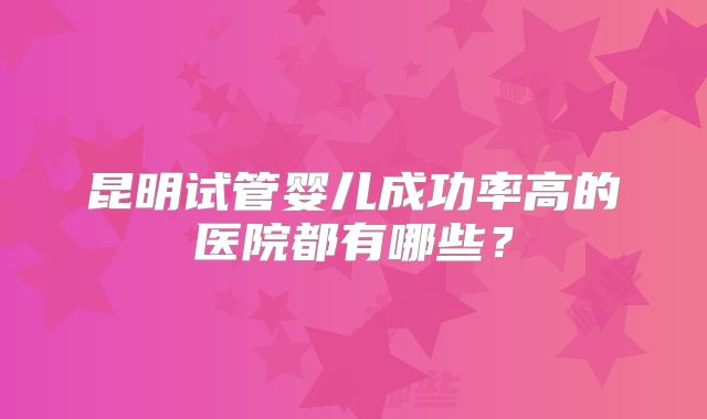 昆明试管婴儿成功率高的医院都有哪些?