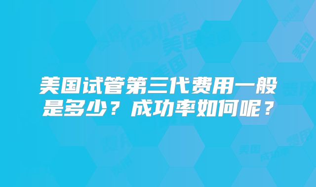 美国试管第三代费用一般是多少？成功率如何呢？