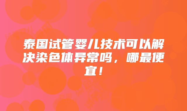 泰国试管婴儿技术可以解决染色体异常吗,哪最便宜!