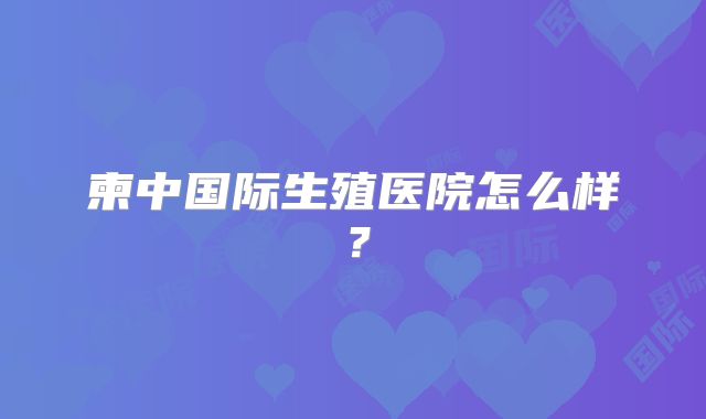 柬中国际生殖医院怎么样?