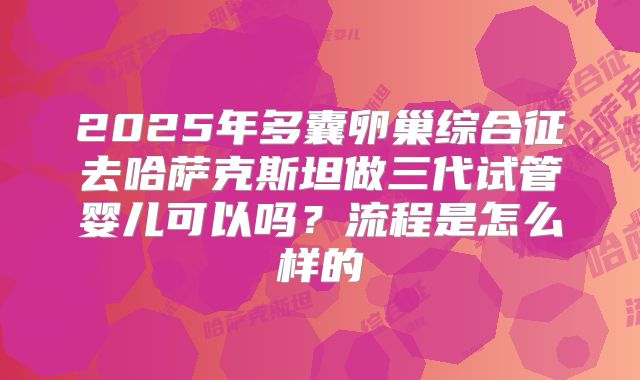2025年多囊卵巢综合征去哈萨克斯坦做三代试管婴儿可以吗?流程是怎么样的