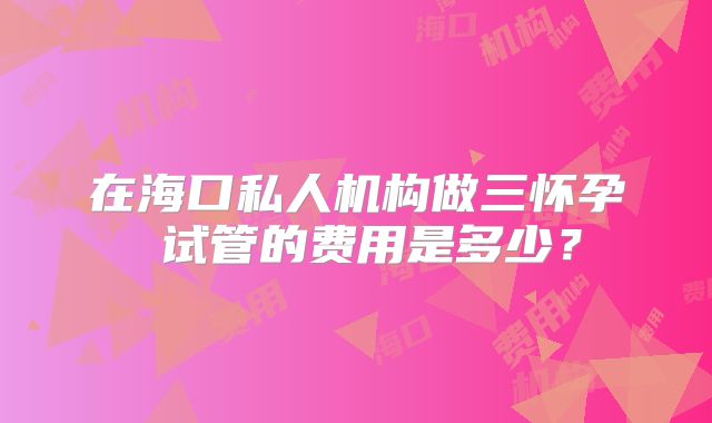 在海口私人机构做三怀孕 试管的费用是多少？