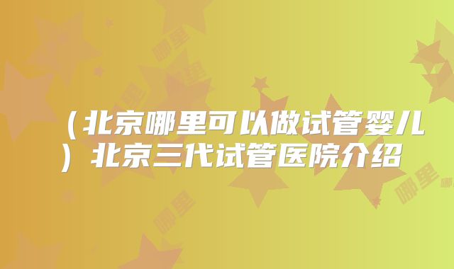 (北京哪里可以做试管婴儿)北京三代试管医院介绍