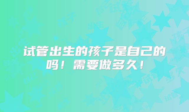 试管出生的孩子是自己的吗!需要做多久!