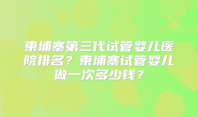 柬埔寨第三代试管婴儿医院排名?柬埔寨试管婴儿做一次多少钱?