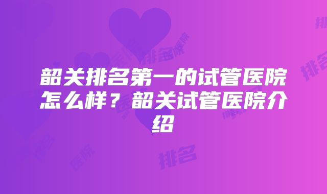 韶关排名第一的试管医院怎么样？韶关试管医院介绍