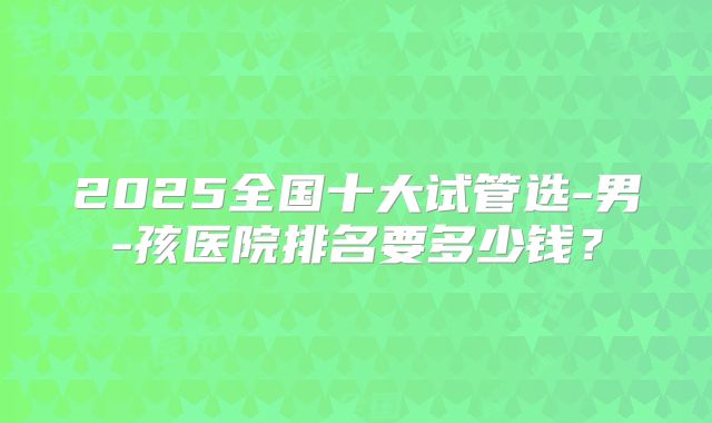 2025全国十大试管选-男-孩医院排名要多少钱?