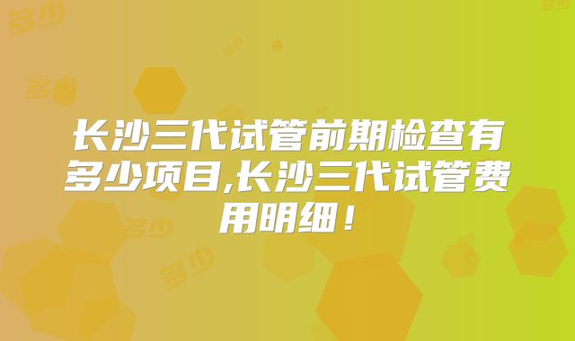 长沙三代试管前期检查有多少项目,长沙三代试管费用明细！