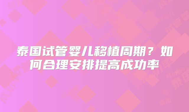 泰国试管婴儿移植周期？如何合理安排提高成功率