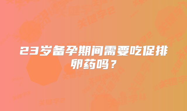 23岁备孕期间需要吃促排卵药吗？