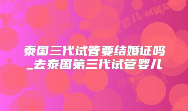 泰国三代试管要结婚证吗_去泰国第三代试管婴儿