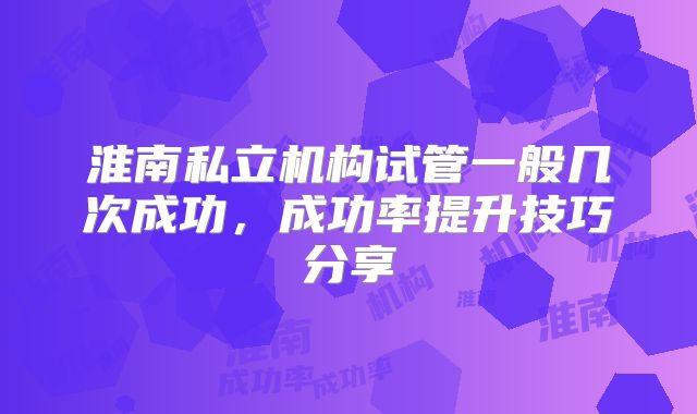 淮南私立机构试管一般几次成功,成功率提升技巧分享