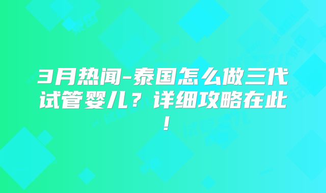 3月热闻-泰国怎么做三代试管婴儿?详细攻略在此!