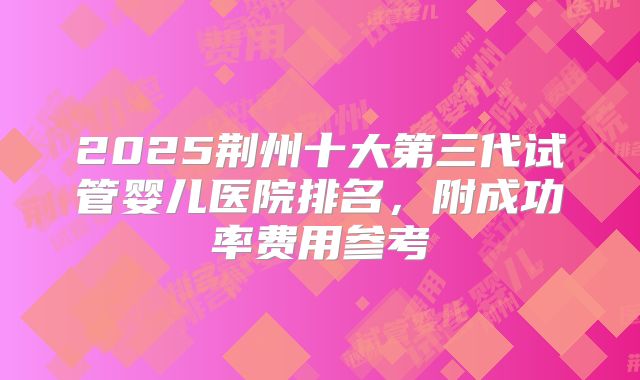 2025荆州十大第三代试管婴儿医院排名，附成功率费用参考