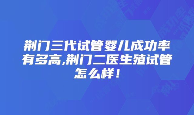 荆门三代试管婴儿成功率有多高,荆门二医生殖试管怎么样!