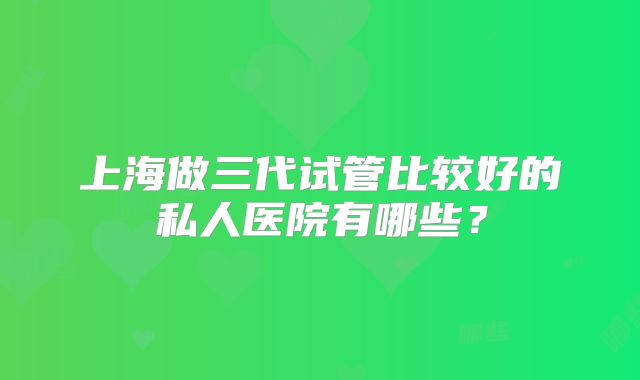 上海做三代试管比较好的私人医院有哪些?