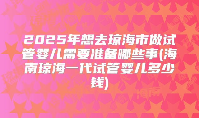 2025年想去琼海市做试管婴儿需要准备哪些事(海南琼海一代试管婴儿多少钱)