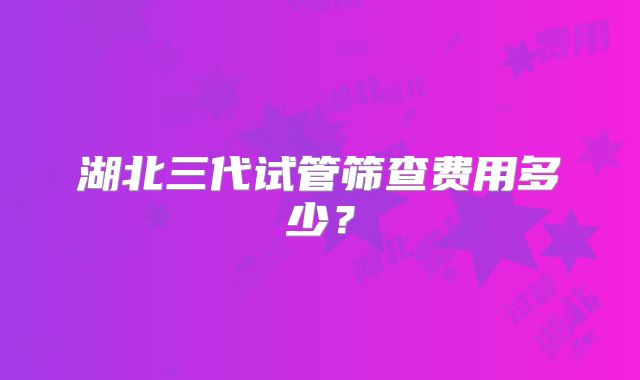 湖北三代试管筛查费用多少?