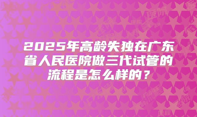 2025年高龄失独在广东省人民医院做三代试管的流程是怎么样的？