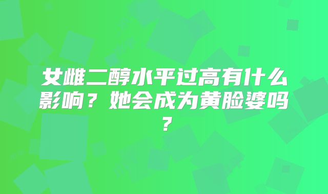 女雌二醇水平过高有什么影响？她会成为黄脸婆吗？
