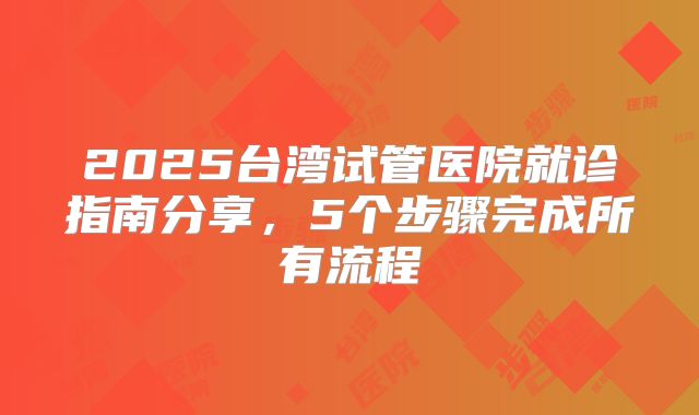 2025台湾试管医院就诊指南分享,5个步骤完成所有流程