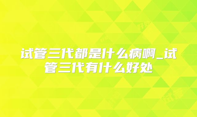 试管三代都是什么病啊_试管三代有什么好处