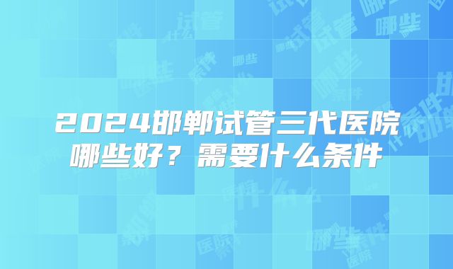 2024邯郸试管三代医院哪些好？需要什么条件