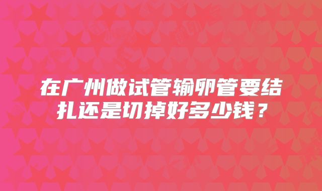 在广州做试管输卵管要结扎还是切掉好多少钱？
